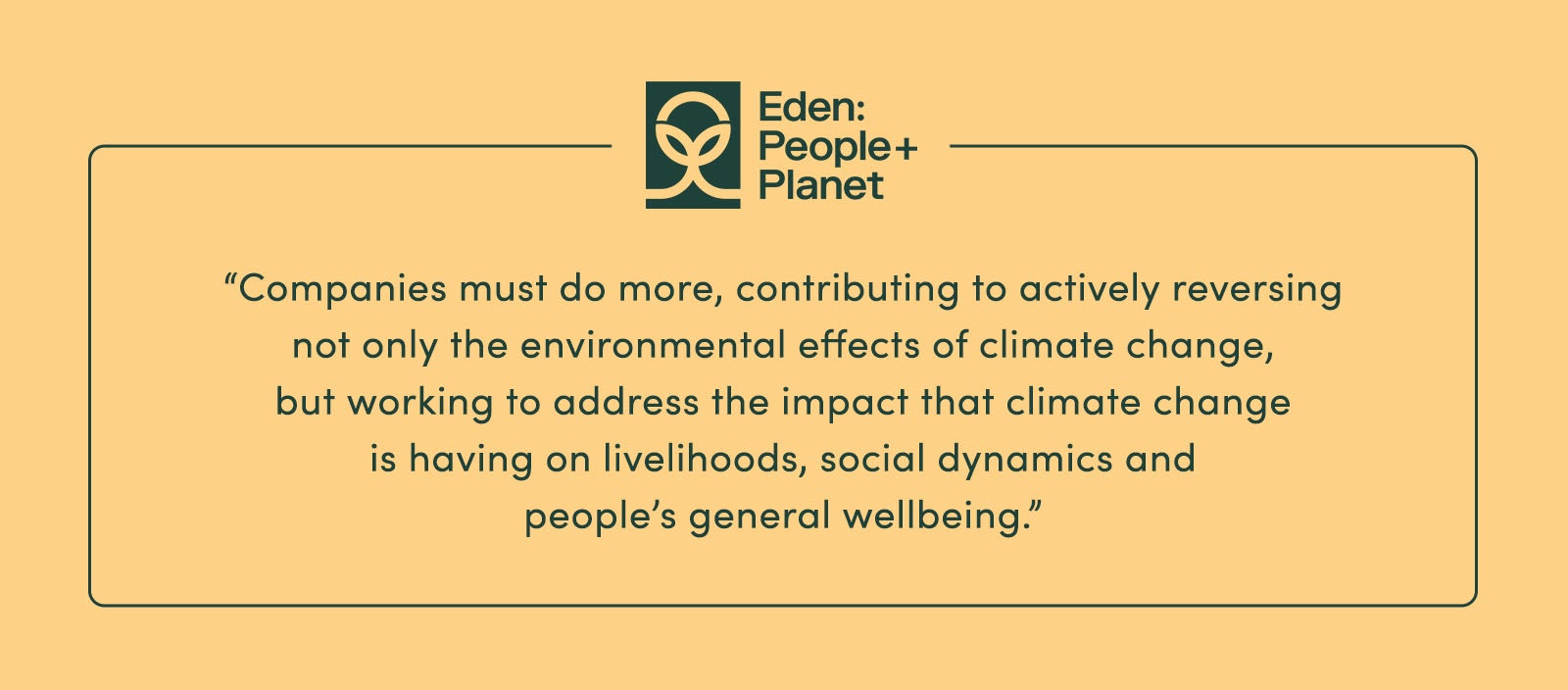 “Companies must do more, contributing to actively reversing not only the environmental effects of climate change, but working to address the impact that climate change is having on livelihoods, social dynamics and people’s general wellbeing.” - Eden: People + Planet