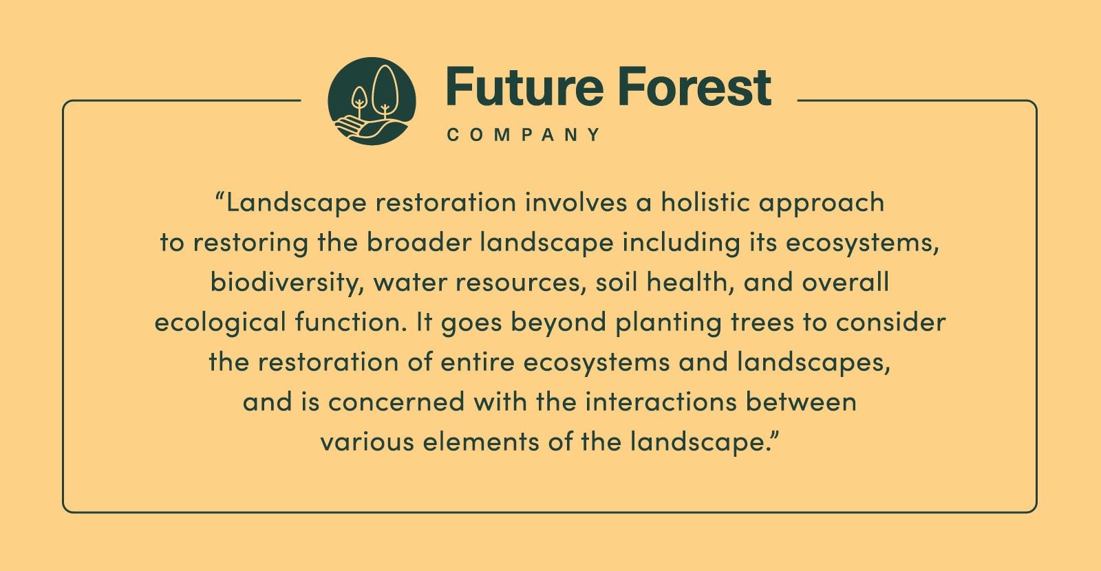 "[Landscape restoration] involves a holistic approach to restoring the broader landscape including its ecosystems, biodiversity, water resources, soil health, and overall ecological function. [It goes] beyond planting trees to consider the restoration of entire ecosystems and landscapes and [is] concerned with the interactions between various elements of the landscape." - Future Forest Company