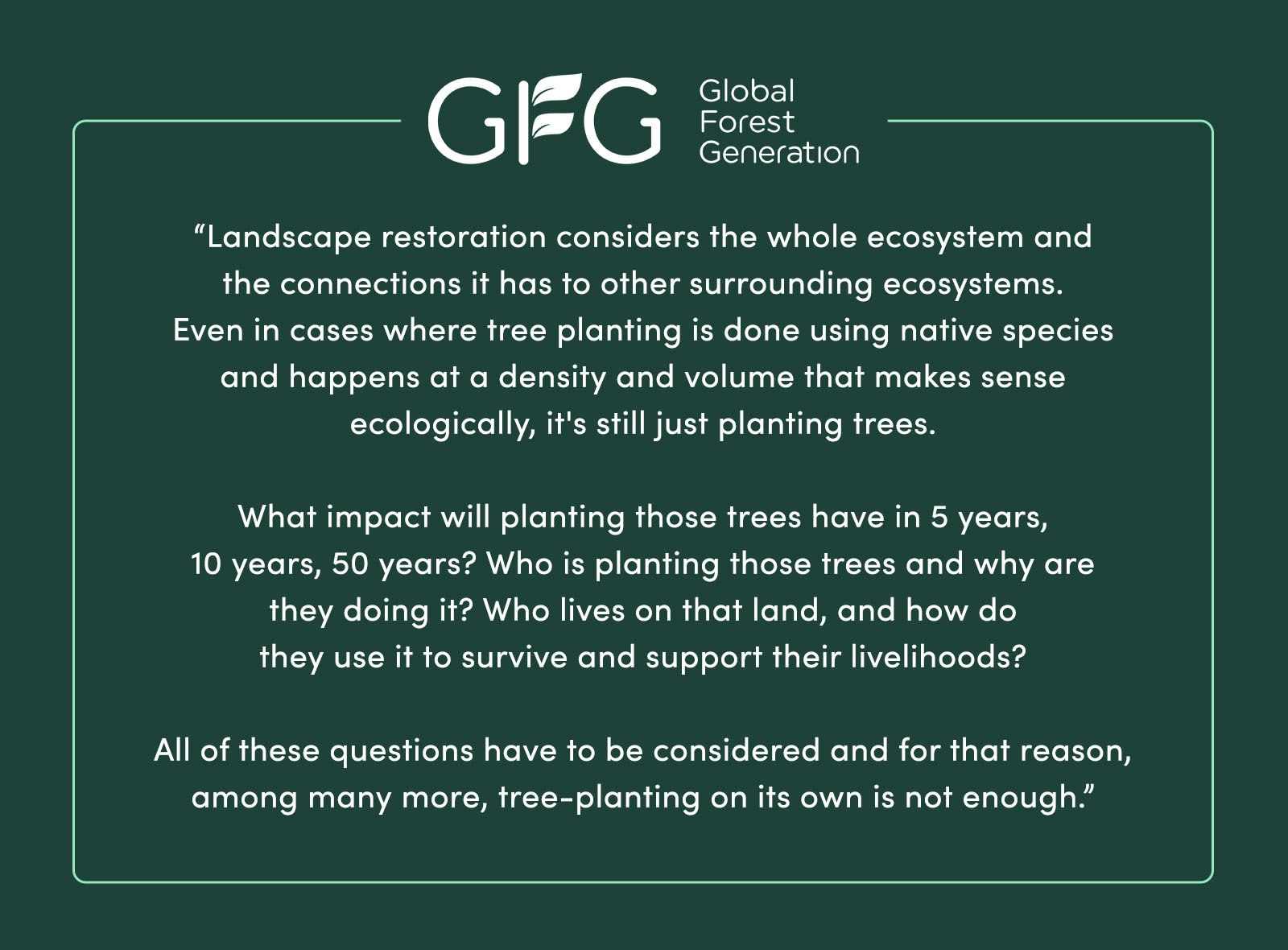 “Landscape restoration considers the whole ecosystem and the connections it has to other surrounding ecosystems. Even in cases where tree planting is done using native species and happens at a density and volume that "makes sense" ecologically, it's still just planting trees. What impact will planting those trees have in 5 years, 10 years, 50 years? Who is planting those trees and why are they doing it? Who lives on that land, and how do they use it to survive and support their livelihoods? All of these questions have to be considered and for that reason, among many more, tree-planting [on its own] is not enough.” - Global Forest Generation