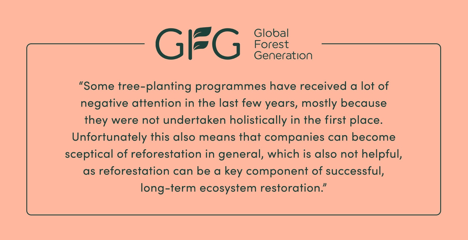 “Some tree-planting programmes have received a lot of negative attention in the last few years, mostly because [they were] not undertaken holistically in the first place. Unfortunately this also means that companies can become sceptical of reforestation in general, which is also not helpful, as reforestation can be a key component of successful, long-term ecosystem restoration.” - Global Forest Generation