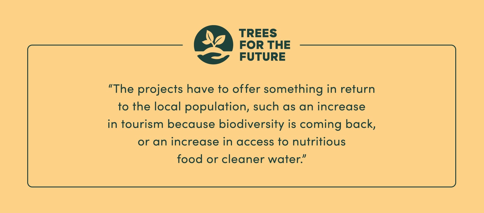“The projects have to offer something in return to the local population, [such as] an increase in tourism (because biodiversity is coming back), or an increase in access to nutritious food or cleaner water.” - Trees for the Future