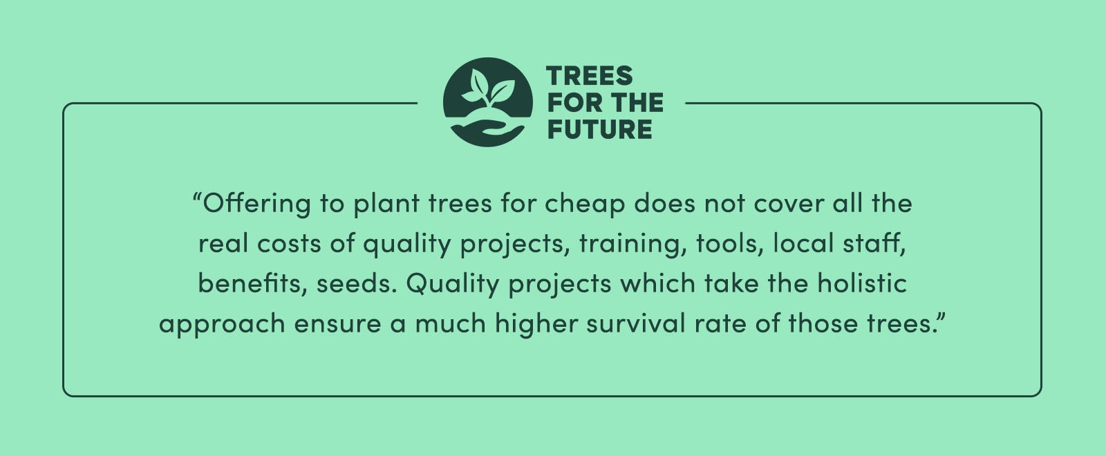 “Offering to plant trees for cheap does not cover all the real costs of quality projects (training, tools, local staff, benefits, seeds…). Quality projects [which take the holistic approach] ensure a much higher survival rate of those trees.” - Trees For The Future