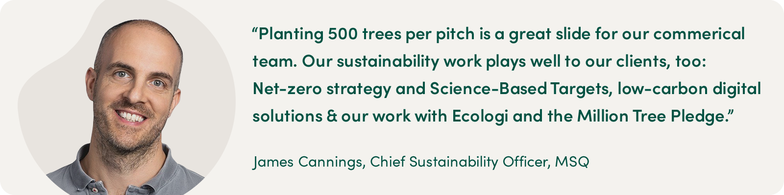 "Planting 500 trees per pitch is a great slide for our commercial team. Our sustainability work plays well to our clients, too: Net-zero strategy and Science-Based Targets, low-carbon digital solutions & our work with Ecologi and the Million Tree Pledge." - James Cannings, Chief Sustainability Officer, MSQ" - James Cannings, Chief Sustainability Office, MSQ