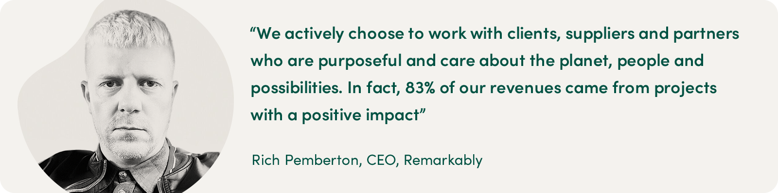 "We actively choose to work with clients, suppliers and partners who are purposeful and care about the planet, people and possibilities. In fact, 83% of our revenues came from projects with a positive impact." - Rich Pemberton, CEO, Remarkably